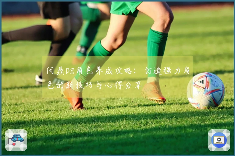 问鼎pg角色养成攻略：打造强力角色的新技巧与心得分享