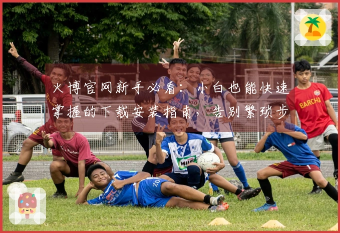 火博官网新手必看：小白也能快速掌握的下载安装指南，告别繁琐步骤！