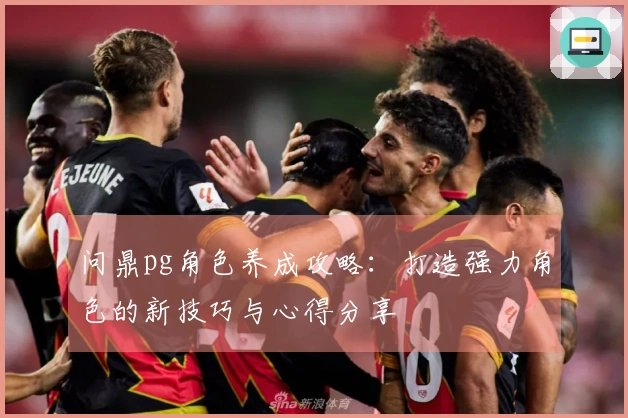 问鼎pg角色养成攻略：打造强力角色的新技巧与心得分享