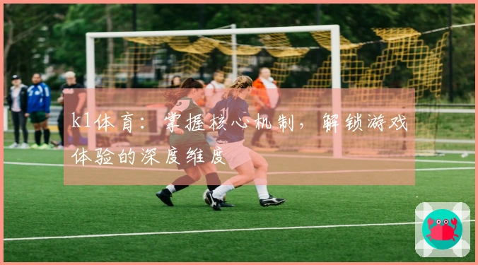 k1体育：掌握核心机制，解锁游戏体验的深度维度