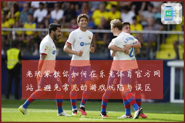 老玩家教你如何在乐竞体育官方网站上避免常见的游戏坑陷与误区