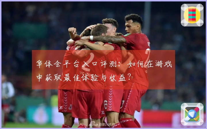 华体会平台入口评测：如何在游戏中获取最佳体验与收益？