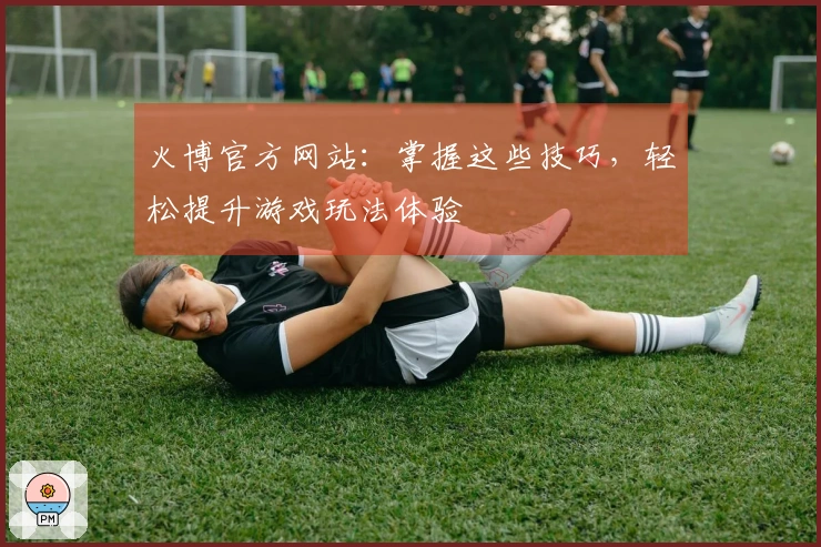 火博官方网站：掌握这些技巧，轻松提升游戏玩法体验