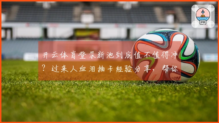 开云体育登录新池到底值不值得冲？过来人血泪抽卡经验分享，帮你避坑！